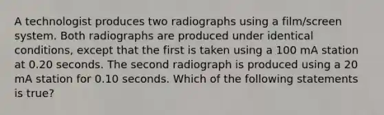 A technologist produces two radiographs using a film/screen system. Both radiographs are produced under identical conditions, except that the first is taken using a 100 mA station at 0.20 seconds. The second radiograph is produced using a 20 mA station for 0.10 seconds. Which of the following statements is true?