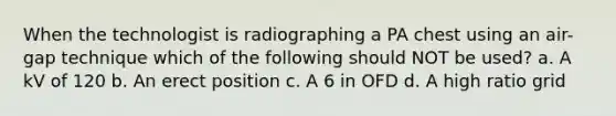 When the technologist is radiographing a PA chest using an air-gap technique which of the following should NOT be used? a. A kV of 120 b. An erect position c. A 6 in OFD d. A high ratio grid