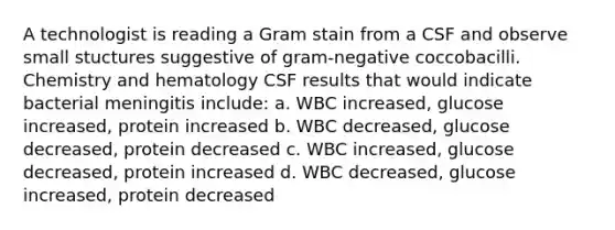 A technologist is reading a Gram stain from a CSF and observe small stuctures suggestive of gram-negative coccobacilli. Chemistry and hematology CSF results that would indicate bacterial meningitis include: a. WBC increased, glucose increased, protein increased b. WBC decreased, glucose decreased, protein decreased c. WBC increased, glucose decreased, protein increased d. WBC decreased, glucose increased, protein decreased