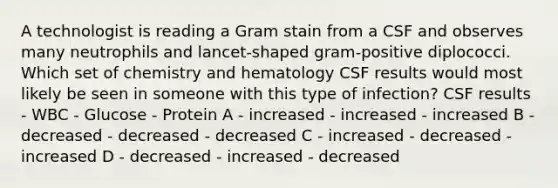 A technologist is reading a Gram stain from a CSF and observes many neutrophils and lancet-shaped gram-positive diplococci. Which set of chemistry and hematology CSF results would most likely be seen in someone with this type of infection? CSF results - WBC - Glucose - Protein A - increased - increased - increased B - decreased - decreased - decreased C - increased - decreased - increased D - decreased - increased - decreased