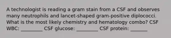 A technologist is reading a gram stain from a CSF and observes many neutrophils and lancet-shaped gram-positive diplococci. What is the most likely chemistry and hematology combo? CSF WBC: _________ CSF glucose: _________ CSF protein: _______