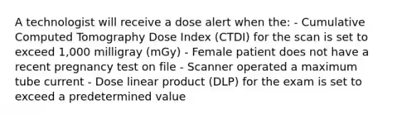 A technologist will receive a dose alert when the: - Cumulative Computed Tomography Dose Index (CTDI) for the scan is set to exceed 1,000 milligray (mGy) - Female patient does not have a recent pregnancy test on file - Scanner operated a maximum tube current - Dose linear product (DLP) for the exam is set to exceed a predetermined value