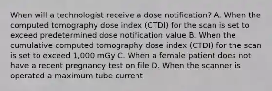 When will a technologist receive a dose notification? A. When the computed tomography dose index (CTDI) for the scan is set to exceed predetermined dose notification value B. When the cumulative computed tomography dose index (CTDI) for the scan is set to exceed 1,000 mGy C. When a female patient does not have a recent pregnancy test on file D. When the scanner is operated a maximum tube current