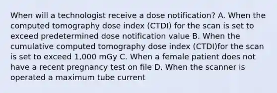 When will a technologist receive a dose notification? A. When the computed tomography dose index (CTDI) for the scan is set to exceed predetermined dose notification value B. When the cumulative computed tomography dose index (CTDI)for the scan is set to exceed 1,000 mGy C. When a female patient does not have a recent pregnancy test on file D. When the scanner is operated a maximum tube current