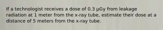 If a technologist receives a dose of 0.3 µGy from leakage radiation at 1 meter from the x-ray tube, estimate their dose at a distance of 5 meters from the x-ray tube.