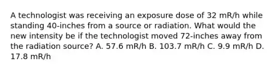 A technologist was receiving an exposure dose of 32 mR/h while standing 40-inches from a source or radiation. What would the new intensity be if the technologist moved 72-inches away from the radiation source? A. 57.6 mR/h B. 103.7 mR/h C. 9.9 mR/h D. 17.8 mR/h