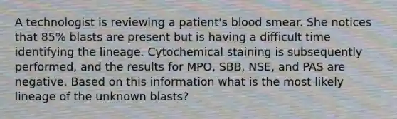 A technologist is reviewing a patient's blood smear. She notices that 85% blasts are present but is having a difficult time identifying the lineage. Cytochemical staining is subsequently performed, and the results for MPO, SBB, NSE, and PAS are negative. Based on this information what is the most likely lineage of the unknown blasts?