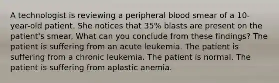 A technologist is reviewing a peripheral blood smear of a 10-year-old patient. She notices that 35% blasts are present on the patient's smear. What can you conclude from these findings? The patient is suffering from an acute leukemia. The patient is suffering from a chronic leukemia. The patient is normal. The patient is suffering from aplastic anemia.