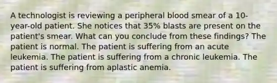 A technologist is reviewing a peripheral blood smear of a 10-year-old patient. She notices that 35% blasts are present on the patient's smear. What can you conclude from these findings? The patient is normal. The patient is suffering from an acute leukemia. The patient is suffering from a chronic leukemia. The patient is suffering from aplastic anemia.