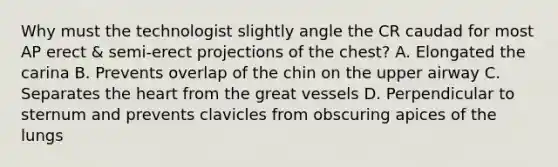 Why must the technologist slightly angle the CR caudad for most AP erect & semi-erect projections of the chest? A. Elongated the carina B. Prevents overlap of the chin on the upper airway C. Separates the heart from the great vessels D. Perpendicular to sternum and prevents clavicles from obscuring apices of the lungs