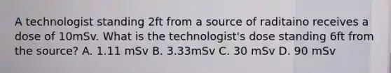 A technologist standing 2ft from a source of raditaino receives a dose of 10mSv. What is the technologist's dose standing 6ft from the source? A. 1.11 mSv B. 3.33mSv C. 30 mSv D. 90 mSv