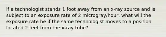 if a technologist stands 1 foot away from an x-ray source and is subject to an exposure rate of 2 microgray/hour, what will the exposure rate be if the same technologist moves to a position located 2 feet from the x-ray tube?