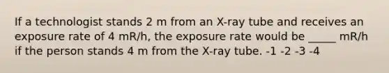 If a technologist stands 2 m from an X-ray tube and receives an exposure rate of 4 mR/h, the exposure rate would be _____ mR/h if the person stands 4 m from the X-ray tube. -1 -2 -3 -4