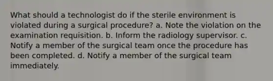 What should a technologist do if the sterile environment is violated during a surgical procedure? a. Note the violation on the examination requisition. b. Inform the radiology supervisor. c. Notify a member of the surgical team once the procedure has been completed. d. Notify a member of the surgical team immediately.