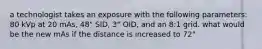 a technologist takes an exposure with the following parameters: 80 kVp at 20 mAs, 48" SID, 3" OID, and an 8:1 grid. what would be the new mAs if the distance is increased to 72"