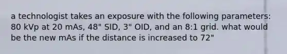 a technologist takes an exposure with the following parameters: 80 kVp at 20 mAs, 48" SID, 3" OID, and an 8:1 grid. what would be the new mAs if the distance is increased to 72"