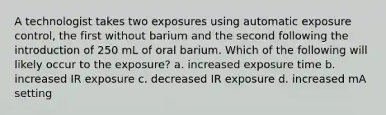 A technologist takes two exposures using automatic exposure control, the first without barium and the second following the introduction of 250 mL of oral barium. Which of the following will likely occur to the exposure? a. increased exposure time b. increased IR exposure c. decreased IR exposure d. increased mA setting