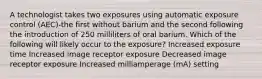 A technologist takes two exposures using automatic exposure control (AEC)-the first without barium and the second following the introduction of 250 milliliters of oral barium. Which of the following will likely occur to the exposure? Increased exposure time Increased image receptor exposure Decreased image receptor exposure Increased milliamperage (mA) setting