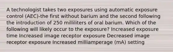 A technologist takes two exposures using automatic exposure control (AEC)-the first without barium and the second following the introduction of 250 milliliters of oral barium. Which of the following will likely occur to the exposure? Increased exposure time Increased image receptor exposure Decreased image receptor exposure Increased milliamperage (mA) setting