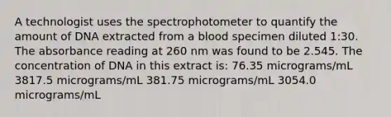 A technologist uses the spectrophotometer to quantify the amount of DNA extracted from a blood specimen diluted 1:30. The absorbance reading at 260 nm was found to be 2.545. The concentration of DNA in this extract is: 76.35 micrograms/mL 3817.5 micrograms/mL 381.75 micrograms/mL 3054.0 micrograms/mL