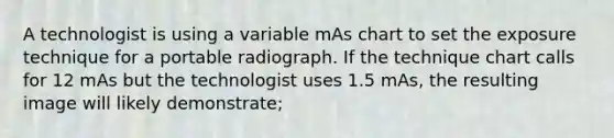 A technologist is using a variable mAs chart to set the exposure technique for a portable radiograph. If the technique chart calls for 12 mAs but the technologist uses 1.5 mAs, the resulting image will likely demonstrate;