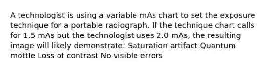 A technologist is using a variable mAs chart to set the exposure technique for a portable radiograph. If the technique chart calls for 1.5 mAs but the technologist uses 2.0 mAs, the resulting image will likely demonstrate: Saturation artifact Quantum mottle Loss of contrast No visible errors