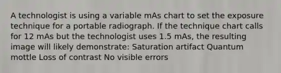 A technologist is using a variable mAs chart to set the exposure technique for a portable radiograph. If the technique chart calls for 12 mAs but the technologist uses 1.5 mAs, the resulting image will likely demonstrate: Saturation artifact Quantum mottle Loss of contrast No visible errors