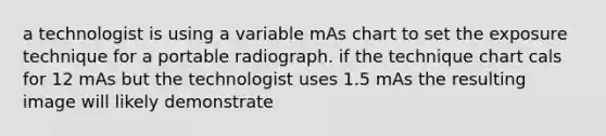 a technologist is using a variable mAs chart to set the exposure technique for a portable radiograph. if the technique chart cals for 12 mAs but the technologist uses 1.5 mAs the resulting image will likely demonstrate