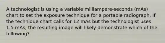 A technologist is using a variable milliampere-seconds (mAs) chart to set the exposure technique for a portable radiograph. If the technique chart calls for 12 mAs but the technologist uses 1.5 mAs, the resulting image will likely demonstrate which of the following?