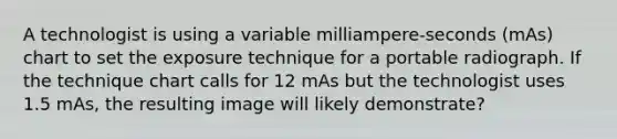 A technologist is using a variable milliampere-seconds (mAs) chart to set the exposure technique for a portable radiograph. If the technique chart calls for 12 mAs but the technologist uses 1.5 mAs, the resulting image will likely demonstrate?