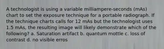 A technologist is using a variable milliampere-seconds (mAs) chart to set the exposure technique for a portable radiograph. If the technique charts calls for 12 mAs but the technologist uses 1.5 mAs, the resulting image will likely demonstrate which of the following? a. Saturation artifact b. quantum mottle c. loss of contrast d. no visible erros