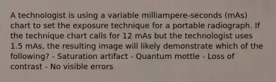 A technologist is using a variable milliampere-seconds (mAs) chart to set the exposure technique for a portable radiograph. If the technique chart calls for 12 mAs but the technologist uses 1.5 mAs, the resulting image will likely demonstrate which of the following? - Saturation artifact - Quantum mottle - Loss of contrast - No visible errors