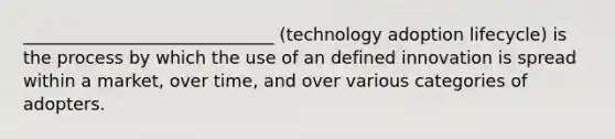 _____________________________ (technology adoption lifecycle) is the process by which the use of an defined innovation is spread within a market, over time, and over various categories of adopters.