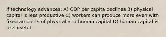 if technology advances: A) GDP per capita declines B) physical capital is less productive C) workers can produce more even with fixed amounts of physical and human capital D) human capital is less useful