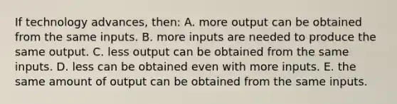 If technology advances, then: A. more output can be obtained from the same inputs. B. more inputs are needed to produce the same output. C. less output can be obtained from the same inputs. D. less can be obtained even with more inputs. E. the same amount of output can be obtained from the same inputs.