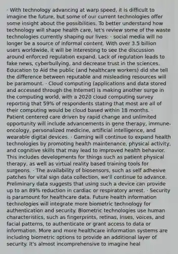 · With technology advancing at warp speed, it is difficult to imagine the future, but some of our current technologies offer some insight about the possibilities. To better understand how technology will shape health care, let's review some of the waste technologies currently shaping our lives: · social media will no longer be a source of informal content. With over 3.5 billion users worldwide, it will be interesting to see the discussion around enforced regulation expand. Lack of regulation leads to fake news, cyberbullying, and decrease trust in the sciences. Education to Aid the public (and healthcare workers) did she tell the difference between reputable and misleading resources will be paramount. · Cloud computing (applications and data stored and accessed through the Internet) is making another surge in the computing world, with a 2020 cloud computing survey reporting that 59% of respondents stating that most are all of their computing would be cloud based within 18 months. · Patient centered care driven by rapid change and unlimited opportunity will include advancements in gene therapy, immune-oncology, personalized medicine, artificial intelligence, and wearable digital devices. · Gaming will continue to expand health technologies by promoting health maintenance, physical activity, and cognitive skills that may lead to improved health behavior. This includes developments for things such as patient physical therapy, as well as virtual reality based training tools for surgeons. · The availability of biosensors, such as self adhesive patches for vital sign data collection, we'll continue to advance. Preliminary data suggests that using such a device can provide up to an 89% reduction in cardiac or respiratory arrest. · Security is paramount for healthcare data. Future health information technologies will integrate more biometric technology for authentication and security. Biometric technologies use human characteristics, such as fingerprints, retinas, irises, voices, and facial patterns, to authenticate or grant access to data or information. More and more healthcare information systems are including biometric options to provide an additional layer of security. It's almost incomprehensive to imagine heal