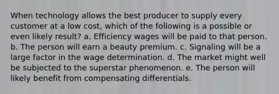 When technology allows the best producer to supply every customer at a low cost, which of the following is a possible or even likely result? a. Efficiency wages will be paid to that person. b. The person will earn a beauty premium. c. Signaling will be a large factor in the wage determination. d. The market might well be subjected to the superstar phenomenon. e. The person will likely benefit from compensating differentials.