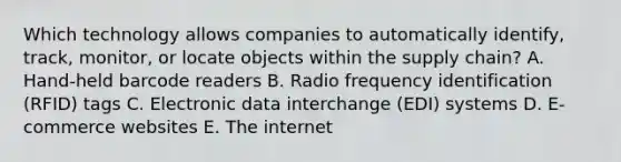 Which technology allows companies to automatically identify, track, monitor, or locate objects within the supply chain? A. Hand-held barcode readers B. Radio frequency identification (RFID) tags C. Electronic data interchange (EDI) systems D. E-commerce websites E. The internet
