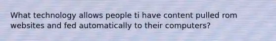 What technology allows people ti have content pulled rom websites and fed automatically to their computers?