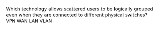 Which technology allows scattered users to be logically grouped even when they are connected to different physical switches? VPN WAN LAN VLAN