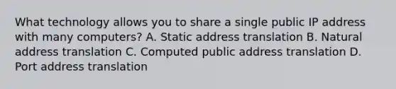 What technology allows you to share a single public IP address with many computers? A. Static address translation B. Natural address translation C. Computed public address translation D. Port address translation