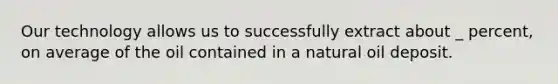 Our technology allows us to successfully extract about _ percent, on average of the oil contained in a natural oil deposit.
