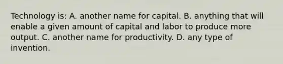 Technology is: A. another name for capital. B. anything that will enable a given amount of capital and labor to produce more output. C. another name for productivity. D. any type of invention.