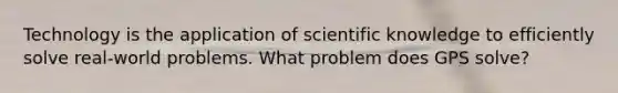 Technology is the application of scientific knowledge to efficiently solve real-world problems. What problem does GPS solve?