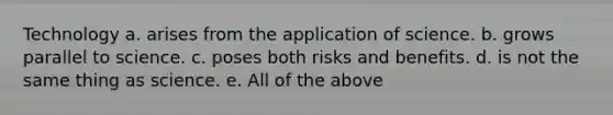 Technology a. arises from the application of science. b. grows parallel to science. c. poses both risks and benefits. d. is not the same thing as science. e. All of the above