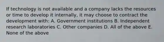 If technology is not available and a company lacks the resources or time to develop it internally, it may choose to contract the development with: A. Government institutions B. Independent research laboratories C. Other companies D. All of the above E. None of the above