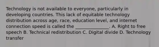 Technology is not available to everyone, particularly in <a href='https://www.questionai.com/knowledge/kfOLeLdkKh-developing-countries' class='anchor-knowledge'>developing countries</a>. This lack of equitable technology distribution across age, race, education level, and internet connection speed is called the _______________. A. Right to free speech B. Technical redistribution C. <a href='https://www.questionai.com/knowledge/kRxRAwpmll-digital-divide' class='anchor-knowledge'>digital divide</a> D. Technology transfer