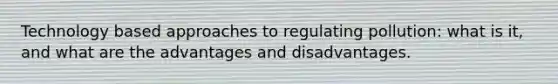 Technology based approaches to regulating pollution: what is it, and what are the advantages and disadvantages.