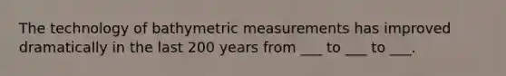 The technology of bathymetric measurements has improved dramatically in the last 200 years from ___ to ___ to ___.