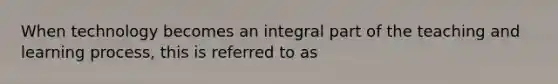 When technology becomes an integral part of the teaching and learning process, this is referred to as